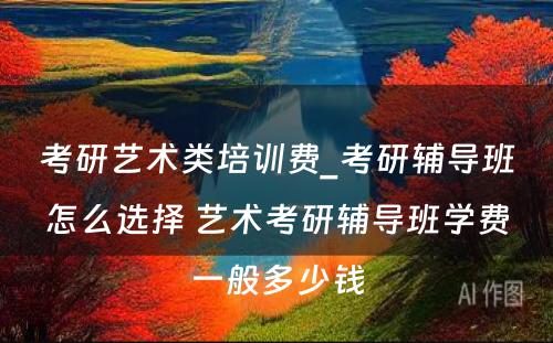 考研艺术类培训费_考研辅导班怎么选择 艺术考研辅导班学费一般多少钱