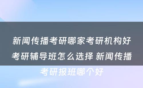 新闻传播考研哪家考研机构好考研辅导班怎么选择 新闻传播考研报班哪个好