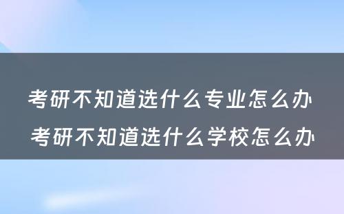 考研不知道选什么专业怎么办 考研不知道选什么学校怎么办