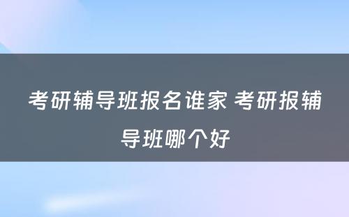 考研辅导班报名谁家 考研报辅导班哪个好