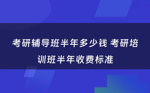 考研辅导班半年多少钱 考研培训班半年收费标准