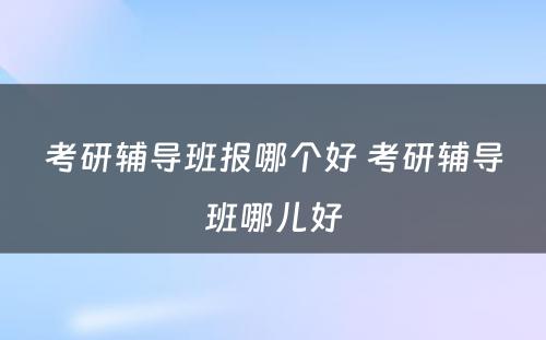 考研辅导班报哪个好 考研辅导班哪儿好