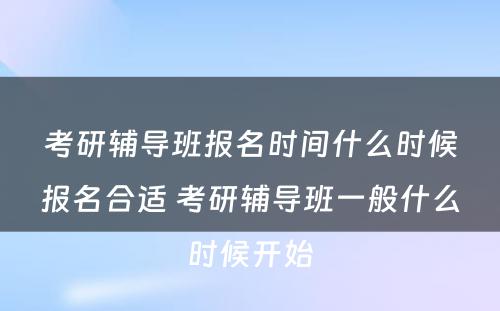 考研辅导班报名时间什么时候报名合适 考研辅导班一般什么时候开始