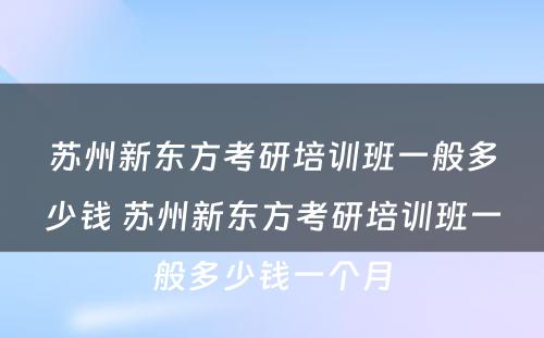 苏州新东方考研培训班一般多少钱 苏州新东方考研培训班一般多少钱一个月