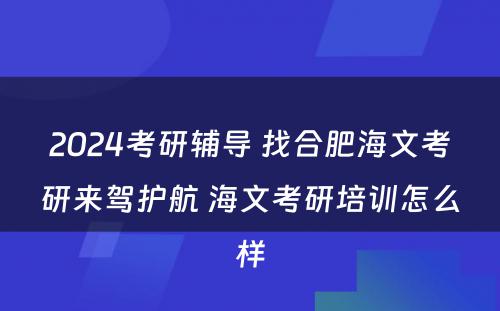 2024考研辅导 找合肥海文考研来驾护航 海文考研培训怎么样