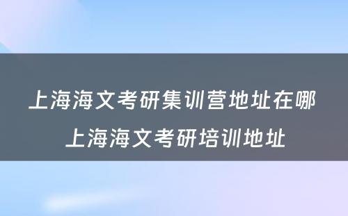 上海海文考研集训营地址在哪 上海海文考研培训地址