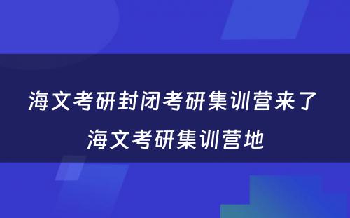 海文考研封闭考研集训营来了 海文考研集训营地