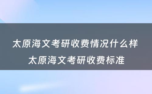 太原海文考研收费情况什么样 太原海文考研收费标准