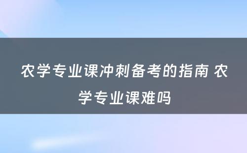 农学专业课冲刺备考的指南 农学专业课难吗