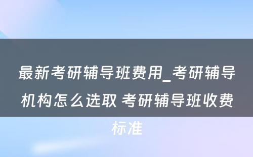 最新考研辅导班费用_考研辅导机构怎么选取 考研辅导班收费标准