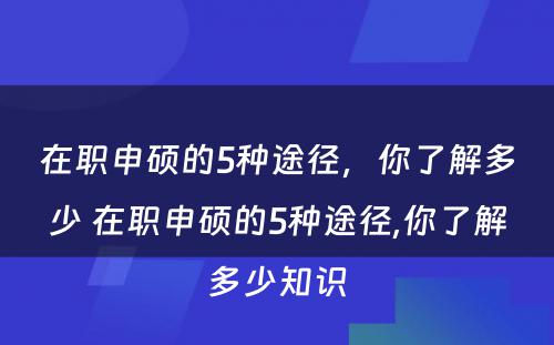 在职申硕的5种途径，你了解多少 在职申硕的5种途径,你了解多少知识