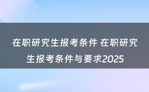 在职研究生报考条件 在职研究生报考条件与要求2025