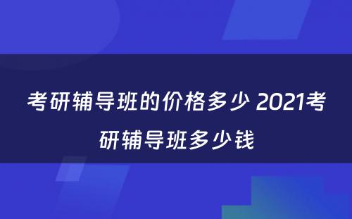 考研辅导班的价格多少 2021考研辅导班多少钱