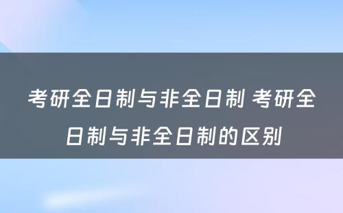 考研全日制与非全日制 考研全日制与非全日制的区别