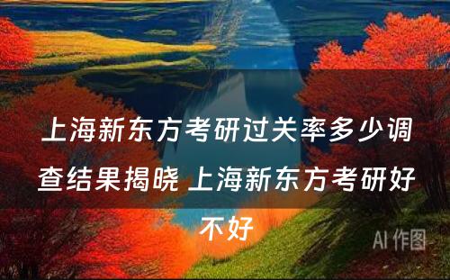 上海新东方考研过关率多少调查结果揭晓 上海新东方考研好不好