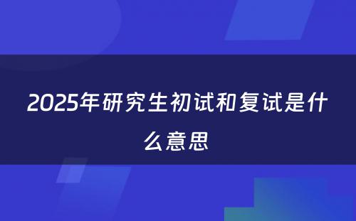 2025年研究生初试和复试是什么意思 