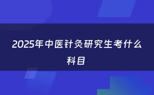 2025年中医针灸研究生考什么科目 