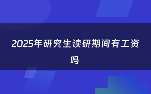 2025年研究生读研期间有工资吗 