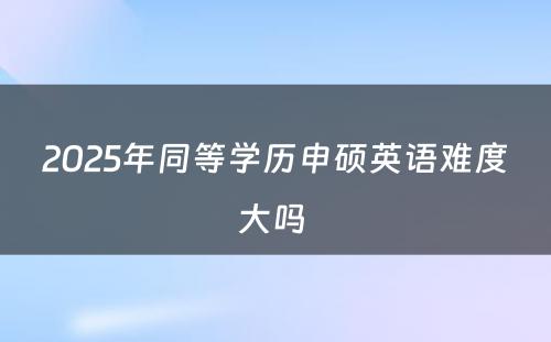 2025年同等学历申硕英语难度大吗 