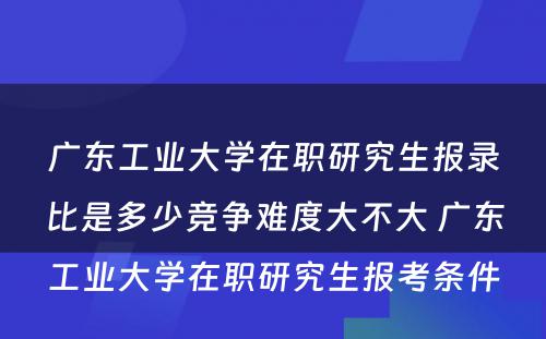 广东工业大学在职研究生报录比是多少竞争难度大不大 广东工业大学在职研究生报考条件