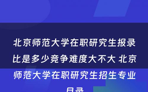 北京师范大学在职研究生报录比是多少竞争难度大不大 北京师范大学在职研究生招生专业目录