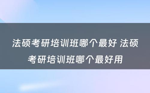 法硕考研培训班哪个最好 法硕考研培训班哪个最好用