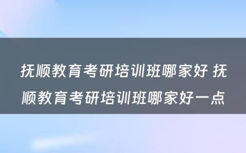 抚顺教育考研培训班哪家好 抚顺教育考研培训班哪家好一点