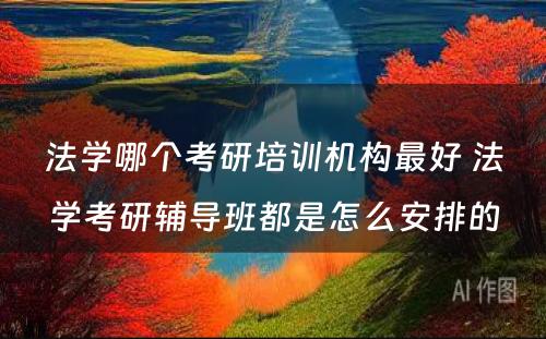 法学哪个考研培训机构最好 法学考研辅导班都是怎么安排的