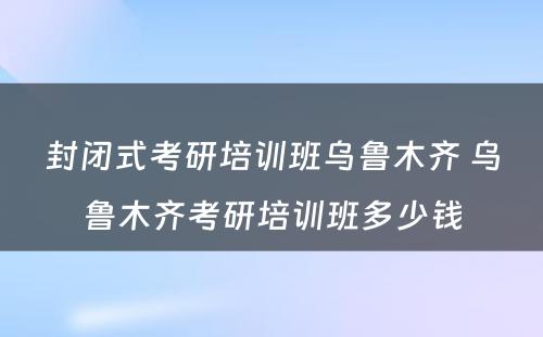 封闭式考研培训班乌鲁木齐 乌鲁木齐考研培训班多少钱