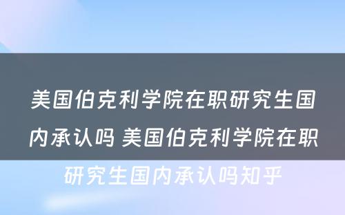 美国伯克利学院在职研究生国内承认吗 美国伯克利学院在职研究生国内承认吗知乎