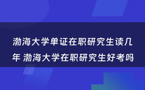 渤海大学单证在职研究生读几年 渤海大学在职研究生好考吗