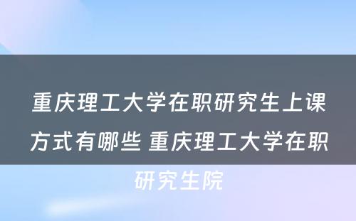 重庆理工大学在职研究生上课方式有哪些 重庆理工大学在职研究生院