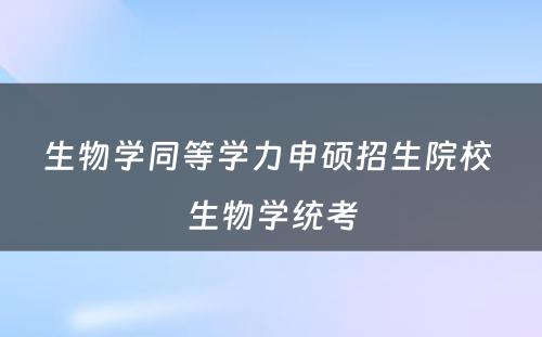 生物学同等学力申硕招生院校 生物学统考