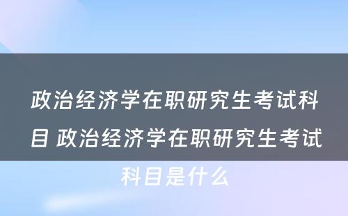 政治经济学在职研究生考试科目 政治经济学在职研究生考试科目是什么