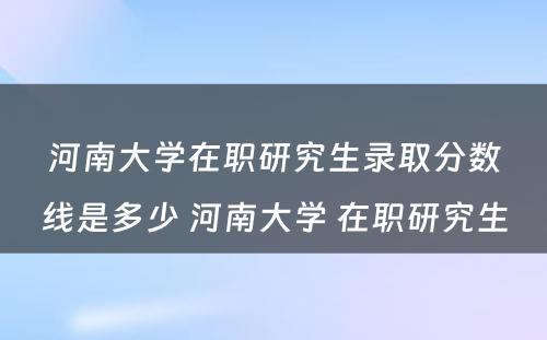 河南大学在职研究生录取分数线是多少 河南大学 在职研究生