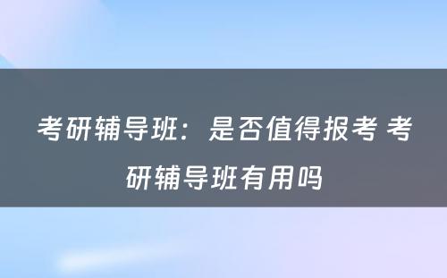 考研辅导班：是否值得报考 考研辅导班有用吗