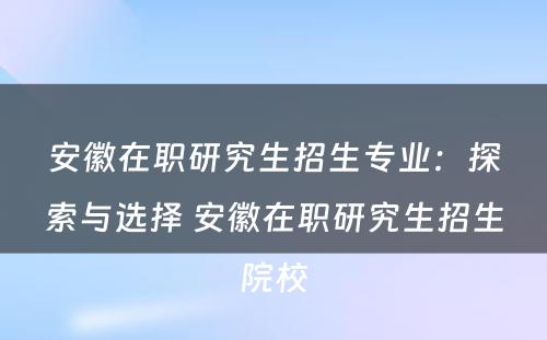 安徽在职研究生招生专业：探索与选择 安徽在职研究生招生院校