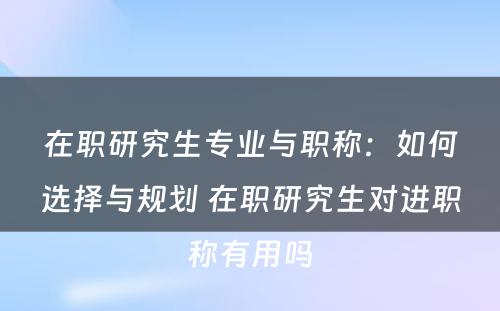 在职研究生专业与职称：如何选择与规划 在职研究生对进职称有用吗