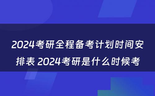 2024考研全程备考计划时间安排表 2024考研是什么时候考