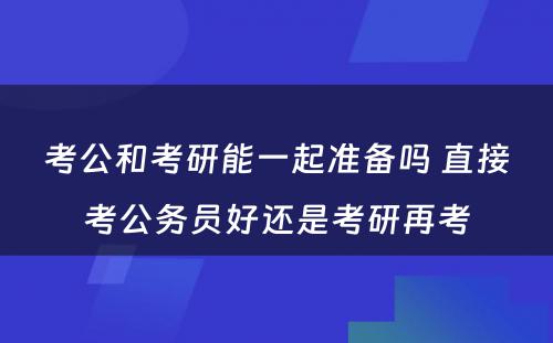 考公和考研能一起准备吗 直接考公务员好还是考研再考