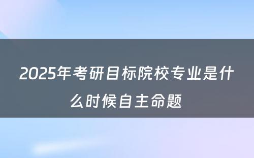 2025年考研目标院校专业是什么时候自主命题 