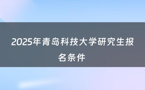 2025年青岛科技大学研究生报名条件 