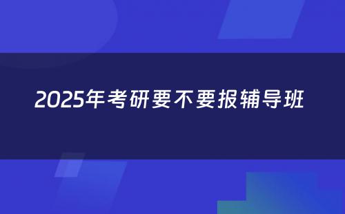 2025年考研要不要报辅导班 