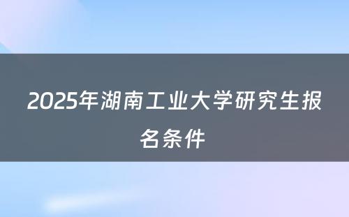 2025年湖南工业大学研究生报名条件 