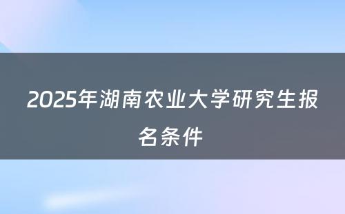 2025年湖南农业大学研究生报名条件 