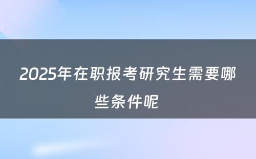 2025年在职报考研究生需要哪些条件呢 