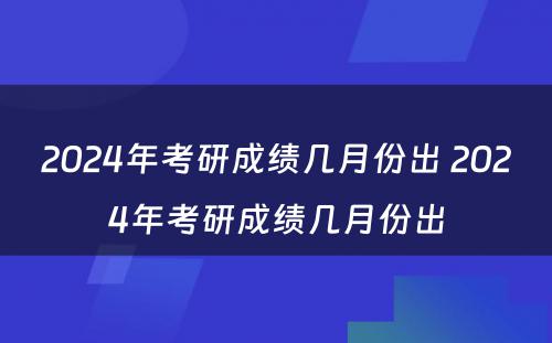 2024年考研成绩几月份出 2024年考研成绩几月份出