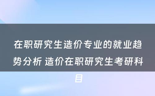 在职研究生造价专业的就业趋势分析 造价在职研究生考研科目