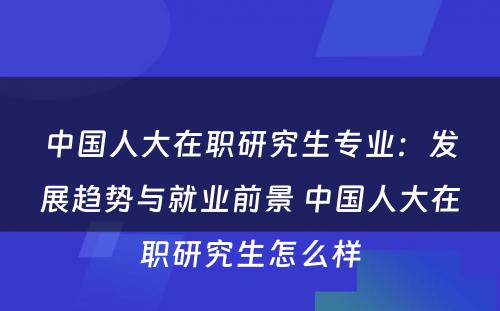 中国人大在职研究生专业：发展趋势与就业前景 中国人大在职研究生怎么样