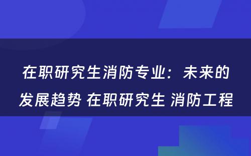 在职研究生消防专业：未来的发展趋势 在职研究生 消防工程